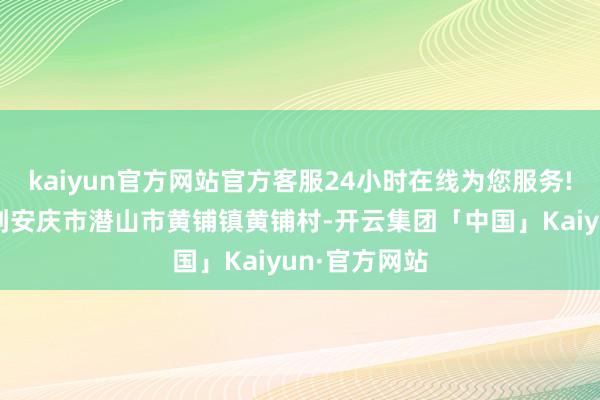 kaiyun官方网站官方客服24小时在线为您服务!李强最初来到安庆市潜山市黄铺镇黄铺村-开云集团「中国」Kaiyun·官方网站