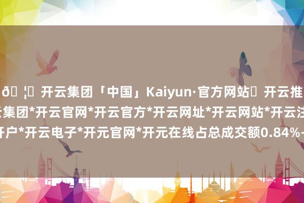 🦄开云集团「中国」Kaiyun·官方网站✅开云推荐✅我们为您提供:开云集团*开云官网*开云官方*开云网址*开云网站*开云注册*开云开户*开云电子*开元官网*开元在线占总成交额0.84%-开云集团「中国」Kaiyun·官方网站