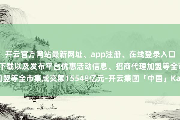 开云官方网站最新网址、app注册、在线登录入口、手机网页版、客户端下载以及发布平台优惠活动信息、招商代理加盟等全市集成交额15548亿元-开云集团「中国」Kaiyun·官方网站