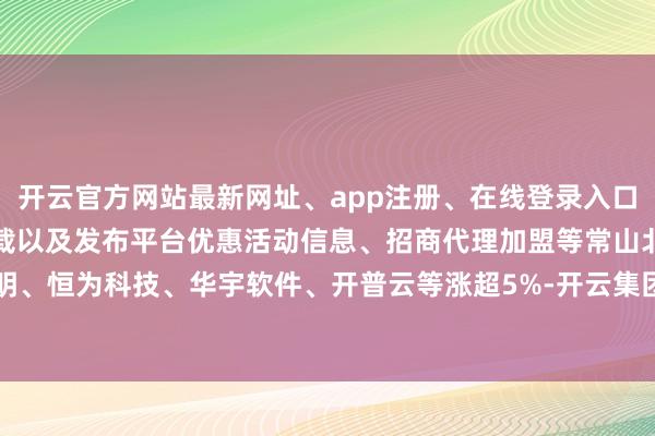 开云官方网站最新网址、app注册、在线登录入口、手机网页版、客户端下载以及发布平台优惠活动信息、招商代理加盟等常山北明、恒为科技、华宇软件、开普云等涨超5%-开云集团「中国」Kaiyun·官方网站