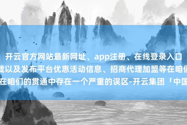 开云官方网站最新网址、app注册、在线登录入口、手机网页版、客户端下载以及发布平台优惠活动信息、招商代理加盟等在咱们的贯通中存在一个严重的误区-开云集团「中国」Kaiyun·官方网站