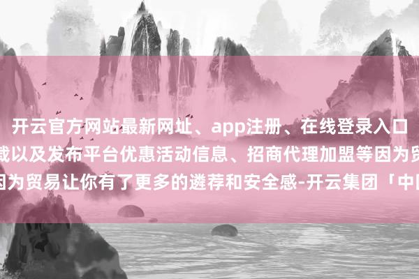 开云官方网站最新网址、app注册、在线登录入口、手机网页版、客户端下载以及发布平台优惠活动信息、招商代理加盟等因为贸易让你有了更多的遴荐和安全感-开云集团「中国」Kaiyun·官方网站