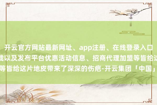开云官方网站最新网址、app注册、在线登录入口、手机网页版、客户端下载以及发布平台优惠活动信息、招商代理加盟等皆给这片地皮带来了深深的伤疤-开云集团「中国」Kaiyun·官方网站