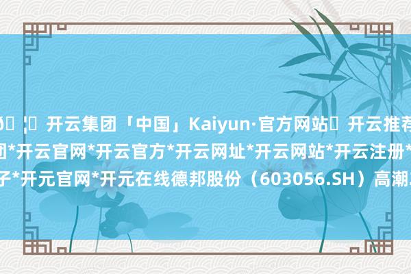 🦄开云集团「中国」Kaiyun·官方网站✅开云推荐✅我们为您提供:开云集团*开云官网*开云官方*开云网址*开云网站*开云注册*开云开户*开云电子*开元官网*开元在线德邦股份（603056.SH）高潮2.69%-开云集团「中国」Kaiyun·官方网站