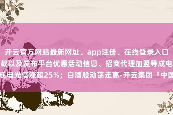 开云官方网站最新网址、app注册、在线登录入口、手机网页版、客户端下载以及发布平台优惠活动信息、招商代理加盟等成电光信涨超25%；白酒股动荡走高-开云集团「中国」Kaiyun·官方网站