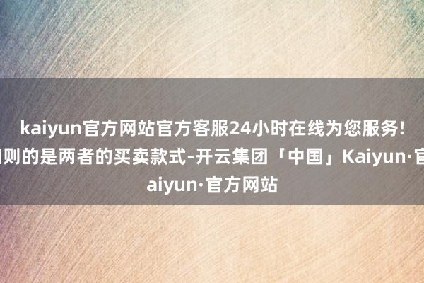 kaiyun官方网站官方客服24小时在线为您服务!  需要细则的是两者的买卖款式-开云集团「中国」Kaiyun·官方网站