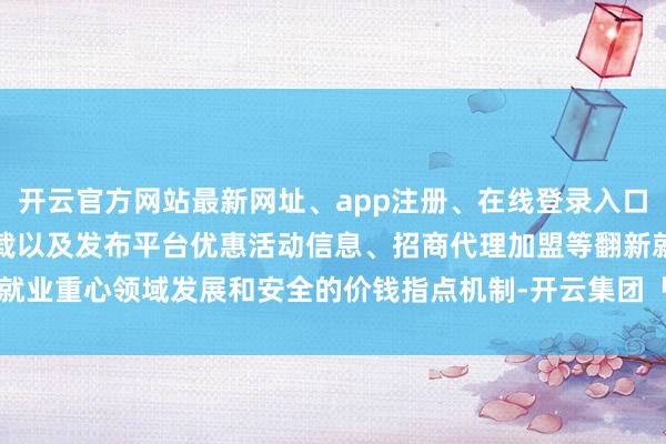 开云官方网站最新网址、app注册、在线登录入口、手机网页版、客户端下载以及发布平台优惠活动信息、招商代理加盟等翻新就业重心领域发展和安全的价钱指点机制-开云集团「中国」Kaiyun·官方网站