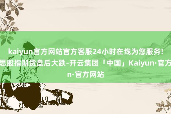 kaiyun官方网站官方客服24小时在线为您服务!好意思股指期货盘后大跌-开云集团「中国」Kaiyun·官方网站