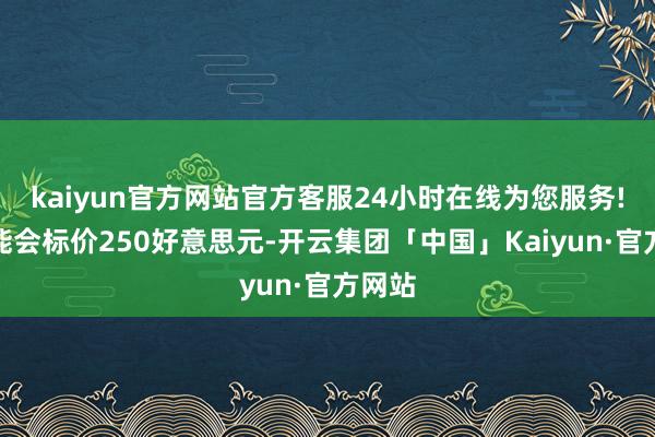 kaiyun官方网站官方客服24小时在线为您服务!它可能会标价250好意思元-开云集团「中国」Kaiyun·官方网站