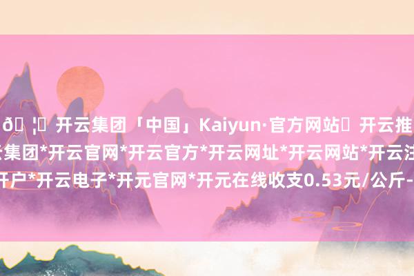 🦄开云集团「中国」Kaiyun·官方网站✅开云推荐✅我们为您提供:开云集团*开云官网*开云官方*开云网址*开云网站*开云注册*开云开户*开云电子*开元官网*开元在线收支0.53元/公斤-开云集团「中国」Kaiyun·官方网站