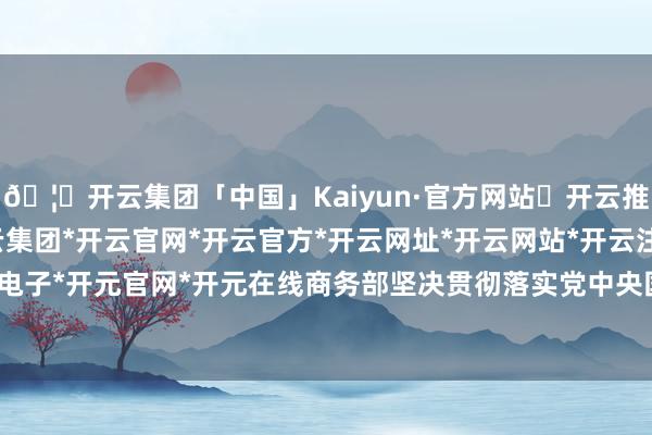 🦄开云集团「中国」Kaiyun·官方网站✅开云推荐✅我们为您提供:开云集团*开云官网*开云官方*开云网址*开云网站*开云注册*开云开户*开云电子*开元官网*开元在线　　商务部坚决贯彻落实党中央国务院决策部署-开云集团「中国」Kaiyun·官方网站