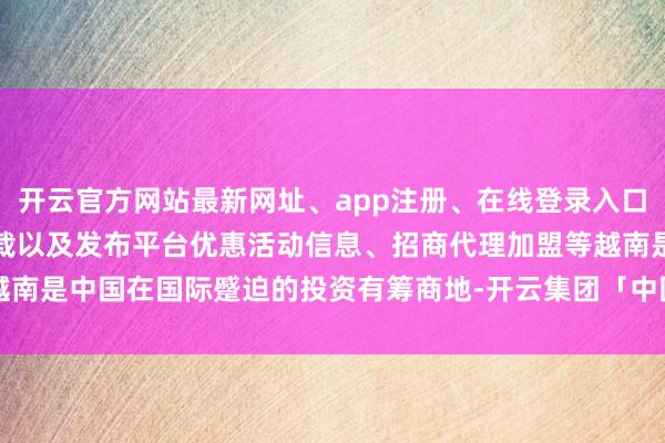 开云官方网站最新网址、app注册、在线登录入口、手机网页版、客户端下载以及发布平台优惠活动信息、招商代理加盟等越南是中国在国际蹙迫的投资有筹商地-开云集团「中国」Kaiyun·官方网站