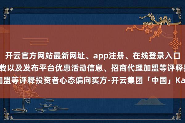 开云官方网站最新网址、app注册、在线登录入口、手机网页版、客户端下载以及发布平台优惠活动信息、招商代理加盟等评释投资者心态偏向买方-开云集团「中国」Kaiyun·官方网站