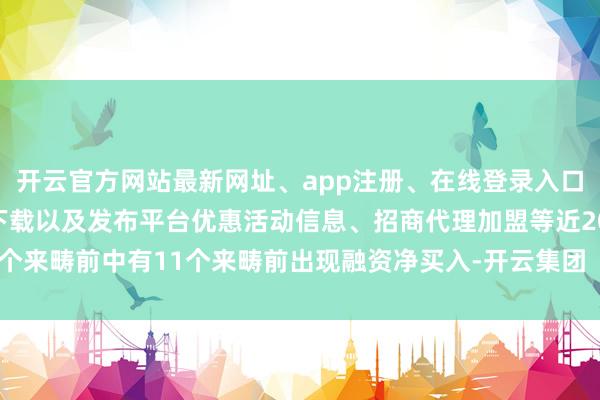 开云官方网站最新网址、app注册、在线登录入口、手机网页版、客户端下载以及发布平台优惠活动信息、招商代理加盟等近20个来畴前中有11个来畴前出现融资净买入-开云集团「中国」Kaiyun·官方网站