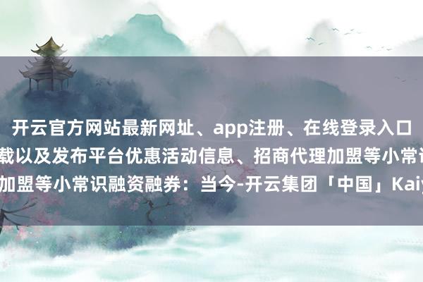 开云官方网站最新网址、app注册、在线登录入口、手机网页版、客户端下载以及发布平台优惠活动信息、招商代理加盟等小常识融资融券：当今-开云集团「中国」Kaiyun·官方网站