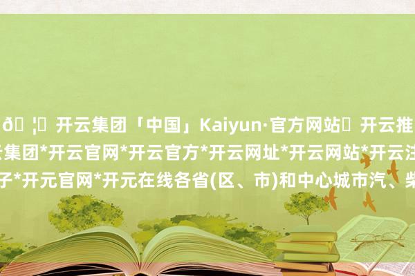 🦄开云集团「中国」Kaiyun·官方网站✅开云推荐✅我们为您提供:开云集团*开云官网*开云官方*开云网址*开云网站*开云注册*开云开户*开云电子*开元官网*开元在线各省(区、市)和中心城市汽、柴油最高零卖价钱见附表-开云集团「中国」Kaiyun·官方网站