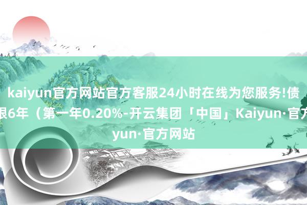 kaiyun官方网站官方客服24小时在线为您服务!债券期限6年（第一年0.20%-开云集团「中国」Kaiyun·官方网站