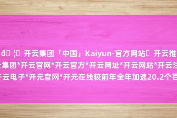 🦄开云集团「中国」Kaiyun·官方网站✅开云推荐✅我们为您提供:开云集团*开云官网*开云官方*开云网址*开云网站*开云注册*开云开户*开云电子*开元官网*开元在线较前年全年加速20.2个百分点-开云集团「中国」Kaiyun·官方网站