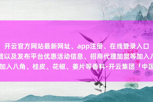 开云官方网站最新网址、app注册、在线登录入口、手机网页版、客户端下载以及发布平台优惠活动信息、招商代理加盟等加入八角、桂皮、花椒、姜片等香料-开云集团「中国」Kaiyun·官方网站
