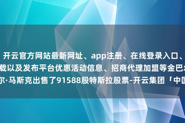 开云官方网站最新网址、app注册、在线登录入口、手机网页版、客户端下载以及发布平台优惠活动信息、招商代理加盟等　　金巴尔·马斯克出售了91588股特斯拉股票-开云集团「中国」Kaiyun·官方网站
