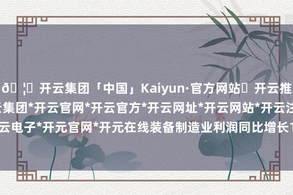 🦄开云集团「中国」Kaiyun·官方网站✅开云推荐✅我们为您提供:开云集团*开云官网*开云官方*开云网址*开云网站*开云注册*开云开户*开云电子*开元官网*开元在线装备制造业利润同比增长11.2%-开云集团「中国」Kaiyun·官方网站