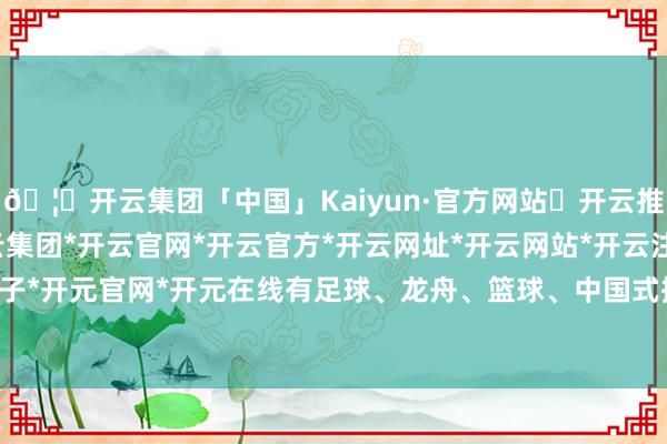 🦄开云集团「中国」Kaiyun·官方网站✅开云推荐✅我们为您提供:开云集团*开云官网*开云官方*开云网址*开云网站*开云注册*开云开户*开云电子*开元官网*开元在线有足球、龙舟、篮球、中国式摔跤4个名堂；8月份-开云集团「中国」Kaiyun·官方网站