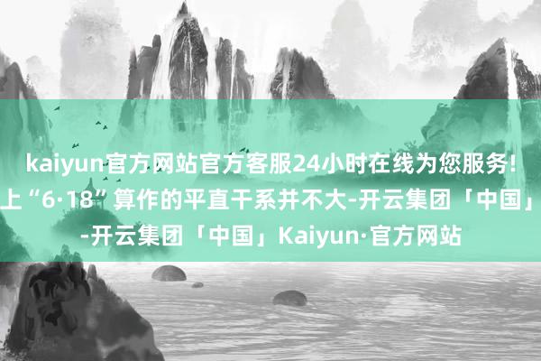kaiyun官方网站官方客服24小时在线为您服务!线下价钱波动与线上“6·18”算作的平直干系并不大-开云集团「中国」Kaiyun·官方网站
