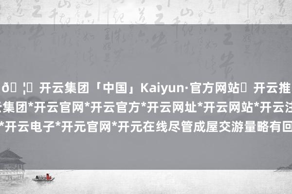 🦄开云集团「中国」Kaiyun·官方网站✅开云推荐✅我们为您提供:开云集团*开云官网*开云官方*开云网址*开云网站*开云注册*开云开户*开云电子*开元官网*开元在线尽管成屋交游量略有回升-开云集团「中国」Kaiyun·官方网站
