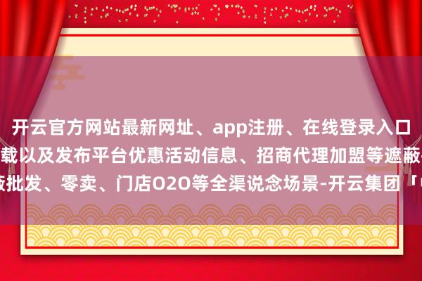 开云官方网站最新网址、app注册、在线登录入口、手机网页版、客户端下载以及发布平台优惠活动信息、招商代理加盟等遮蔽批发、零卖、门店O2O等全渠说念场景-开云集团「中国」Kaiyun·官方网站