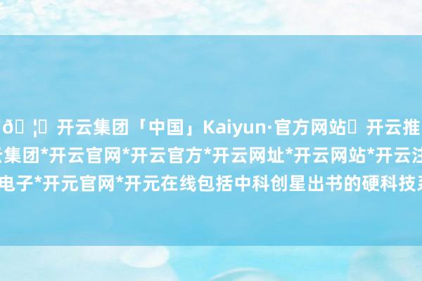 🦄开云集团「中国」Kaiyun·官方网站✅开云推荐✅我们为您提供:开云集团*开云官网*开云官方*开云网址*开云网站*开云注册*开云开户*开云电子*开元官网*开元在线包括中科创星出书的硬科技系列书本-开云集团「中国」Kaiyun·官方网站