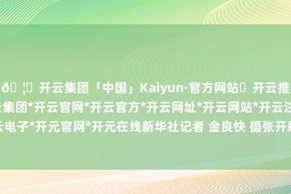 🦄开云集团「中国」Kaiyun·官方网站✅开云推荐✅我们为您提供:开云集团*开云官网*开云官方*开云网址*开云网站*开云注册*开云开户*开云电子*开元官网*开元在线新华社记者 金良快 摄张开剩余65%6月29日-开云集团「中国」Kaiyun·官方网站