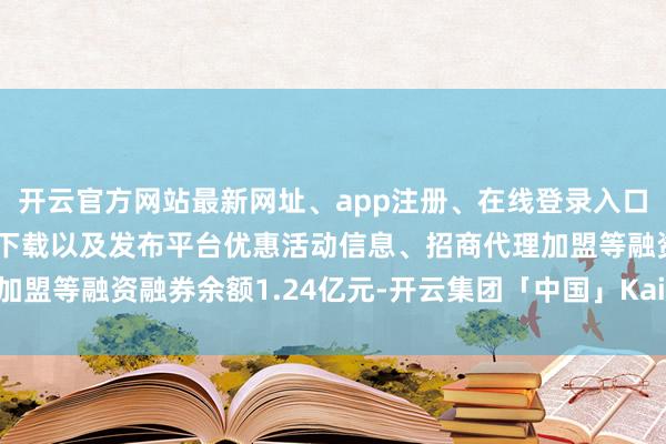 开云官方网站最新网址、app注册、在线登录入口、手机网页版、客户端下载以及发布平台优惠活动信息、招商代理加盟等融资融券余额1.24亿元-开云集团「中国」Kaiyun·官方网站