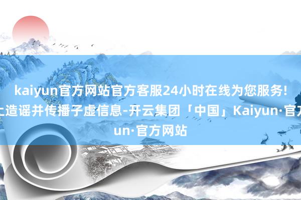 kaiyun官方网站官方客服24小时在线为您服务!对网上造谣并传播子虚信息-开云集团「中国」Kaiyun·官方网站