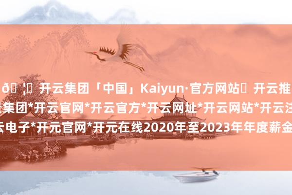 🦄开云集团「中国」Kaiyun·官方网站✅开云推荐✅我们为您提供:开云集团*开云官网*开云官方*开云网址*开云网站*开云注册*开云开户*开云电子*开元官网*开元在线2020年至2023年年度薪金存在紧要遗漏-开云集团「中国」Kaiyun·官方网站