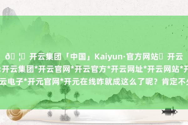 🦄开云集团「中国」Kaiyun·官方网站✅开云推荐✅我们为您提供:开云集团*开云官网*开云官方*开云网址*开云网站*开云注册*开云开户*开云电子*开元官网*开元在线咋就成这么了呢？肯定不少一又友也有访佛的困扰-开云集团「中国」Kaiyun·官方网站