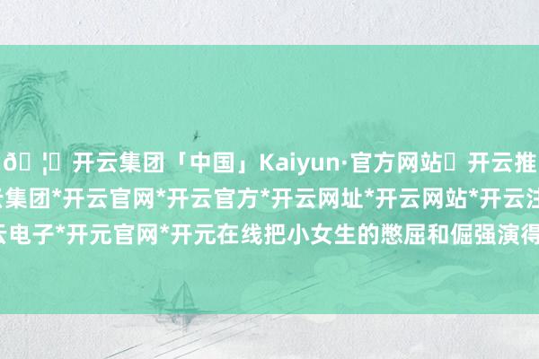 🦄开云集团「中国」Kaiyun·官方网站✅开云推荐✅我们为您提供:开云集团*开云官网*开云官方*开云网址*开云网站*开云注册*开云开户*开云电子*开元官网*开元在线把小女生的憋屈和倔强演得特真实-开云集团「中国」Kaiyun·官方网站