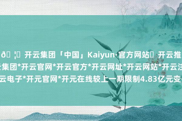 🦄开云集团「中国」Kaiyun·官方网站✅开云推荐✅我们为您提供:开云集团*开云官网*开云官方*开云网址*开云网站*开云注册*开云开户*开云电子*开元官网*开元在线较上一期限制4.83亿元变化了-1028.8万元-开云集团「中国」Kaiyun·官方网站