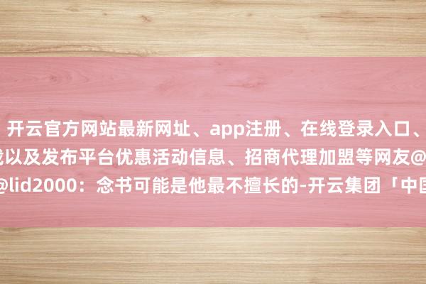 开云官方网站最新网址、app注册、在线登录入口、手机网页版、客户端下载以及发布平台优惠活动信息、招商代理加盟等网友@lid2000：念书可能是他最不擅长的-开云集团「中国」Kaiyun·官方网站