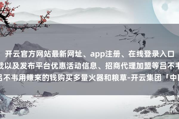开云官方网站最新网址、app注册、在线登录入口、手机网页版、客户端下载以及发布平台优惠活动信息、招商代理加盟等吕不韦用赚来的钱购买多量火器和粮草-开云集团「中国」Kaiyun·官方网站