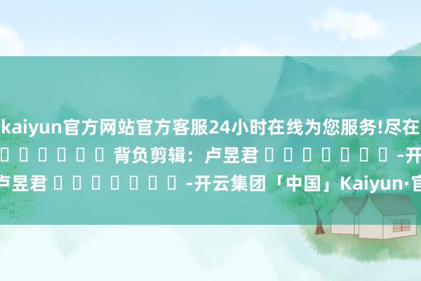 kaiyun官方网站官方客服24小时在线为您服务!尽在新浪财经APP            						背负剪辑：卢昱君 							-开云集团「中国」Kaiyun·官方网站