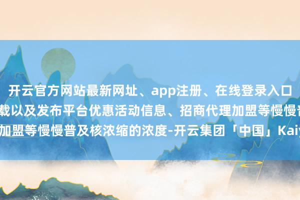 开云官方网站最新网址、app注册、在线登录入口、手机网页版、客户端下载以及发布平台优惠活动信息、招商代理加盟等慢慢普及核浓缩的浓度-开云集团「中国」Kaiyun·官方网站