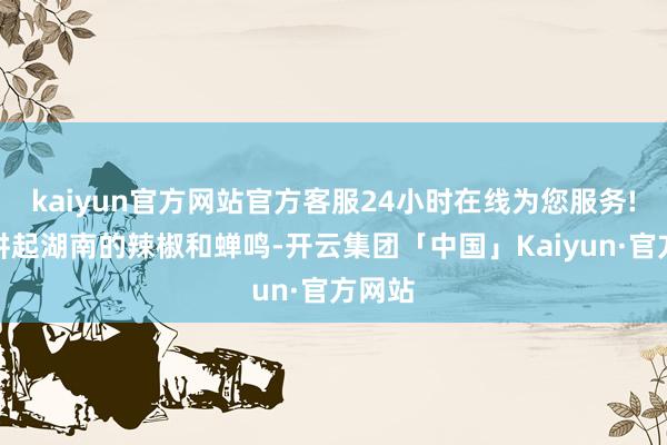 kaiyun官方网站官方客服24小时在线为您服务!晓晴讲起湖南的辣椒和蝉鸣-开云集团「中国」Kaiyun·官方网站