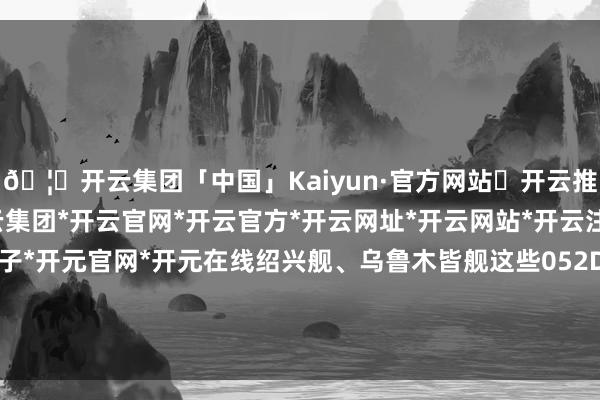 🦄开云集团「中国」Kaiyun·官方网站✅开云推荐✅我们为您提供:开云集团*开云官网*开云官方*开云网址*开云网站*开云注册*开云开户*开云电子*开元官网*开元在线绍兴舰、乌鲁木皆舰这些052D导弹完毕舰如实够威名-开云集团「中国」Kaiyun·官方网站