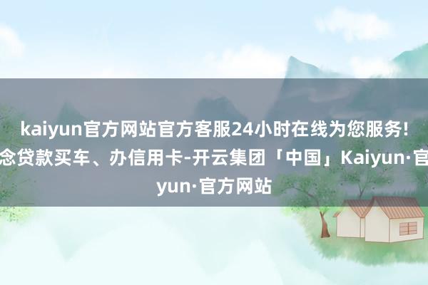 kaiyun官方网站官方客服24小时在线为您服务!以后念念贷款买车、办信用卡-开云集团「中国」Kaiyun·官方网站