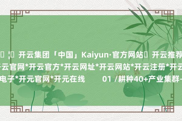 🦄开云集团「中国」Kaiyun·官方网站✅开云推荐✅我们为您提供:开云集团*开云官网*开云官方*开云网址*开云网站*开云注册*开云开户*开云电子*开元官网*开元在线        01 /耕种40+产业集群-开云集团「中国」Kaiyun·官方网站