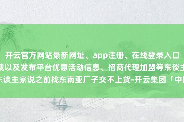 开云官方网站最新网址、app注册、在线登录入口、手机网页版、客户端下载以及发布平台优惠活动信息、招商代理加盟等东谈主家说之前找东南亚厂子交不上货-开云集团「中国」Kaiyun·官方网站
