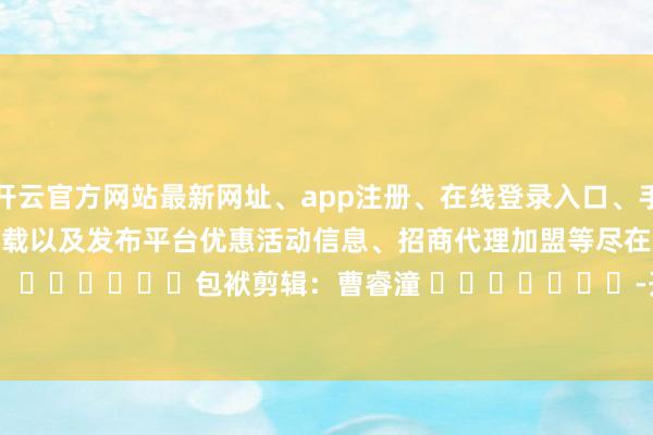 开云官方网站最新网址、app注册、在线登录入口、手机网页版、客户端下载以及发布平台优惠活动信息、招商代理加盟等尽在新浪财经APP            						包袱剪辑：曹睿潼 							-开云集团「中国」Kaiyun·官方网站