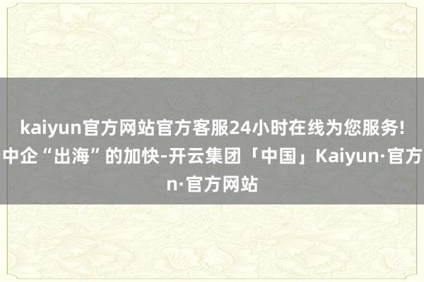 kaiyun官方网站官方客服24小时在线为您服务!跟着中企“出海”的加快-开云集团「中国」Kaiyun·官方网站