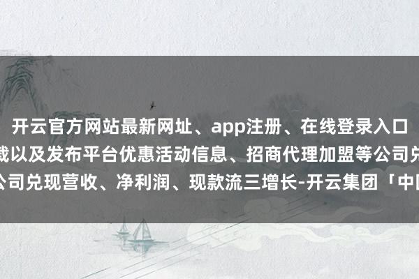 开云官方网站最新网址、app注册、在线登录入口、手机网页版、客户端下载以及发布平台优惠活动信息、招商代理加盟等公司兑现营收、净利润、现款流三增长-开云集团「中国」Kaiyun·官方网站