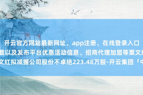 开云官方网站最新网址、app注册、在线登录入口、手机网页版、客户端下载以及发布平台优惠活动信息、招商代理加盟等粟文红拟减握公司股份不卓绝223.48万股-开云集团「中国」Kaiyun·官方网站